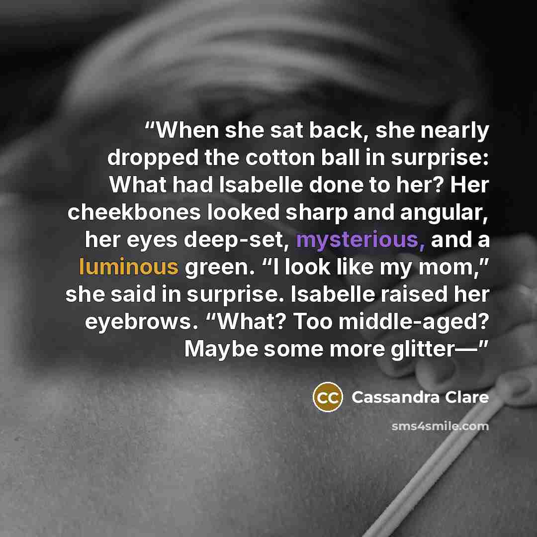 “When she sat back, she nearly dropped the cotton ball in surprise: What had Isabelle done to her? Her cheekbones looked sharp and angular, her eyes deep-set, mysterious, and a luminous green. “I look like my mom,” she said in surprise. Isabelle raised her eyebrows. “What? Too middle-aged? Maybe…” quote by Cassandra Clare