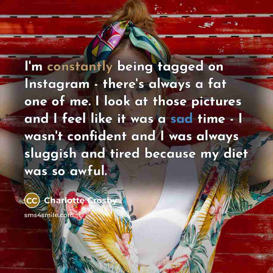 “I'm constantly being tagged on Instagram - there's always a fat one of me. I look at those pictures and I feel like it was a sad time - I wasn't confident and I was always sluggish and tired because my diet was so awful.” quote by Charlotte Crosby