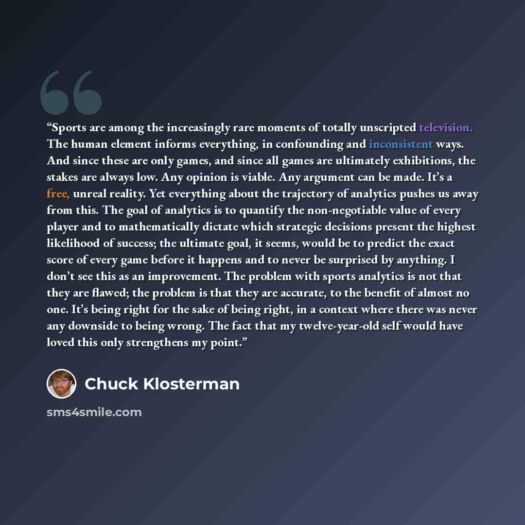 “Sports are among the increasingly rare moments of totally unscripted television. The human element informs everything, in confounding and inconsistent ways. And since these are only games, and since all games are ultimately exhibitions, the stakes are always low. Any opinion is viable. Any…” quote by Chuck Klosterman