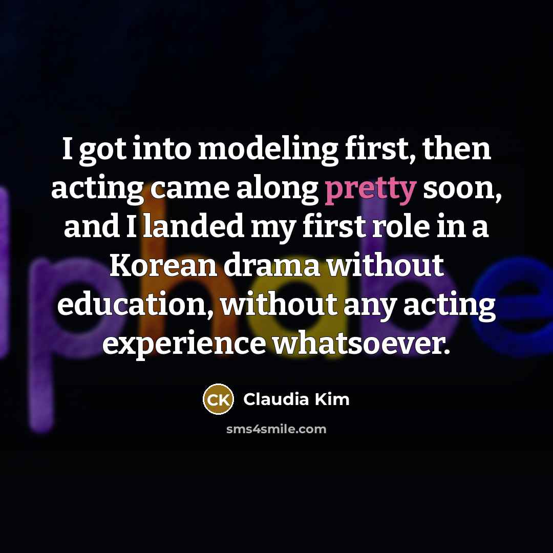 “I got into modeling first, then acting came along pretty soon, and I landed my first role in a Korean drama without education, without any acting experience whatsoever.” quote by Claudia Kim