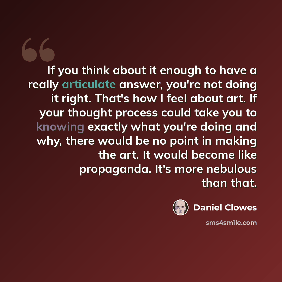 “If you think about it enough to have a really articulate answer, you're not doing it right. That's how I feel about art. If your thought process could take you to knowing exactly what you're doing and why, there would be no point in making the art. It would become like propaganda. It's more…” quote by Daniel Clowes