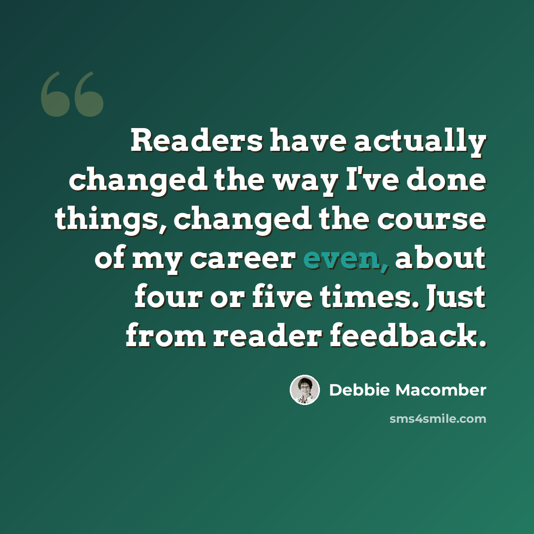 “Readers have actually changed the way I've done things, changed the course of my career even, about four or five times. Just from reader feedback.” quote by Debbie Macomber