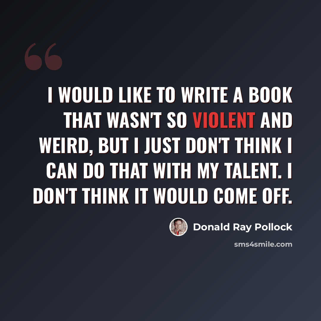“I would like to write a book that wasn't so violent and weird, but I just don't think I can do that with my talent. I don't think it would come off.” quote by Donald Ray Pollock