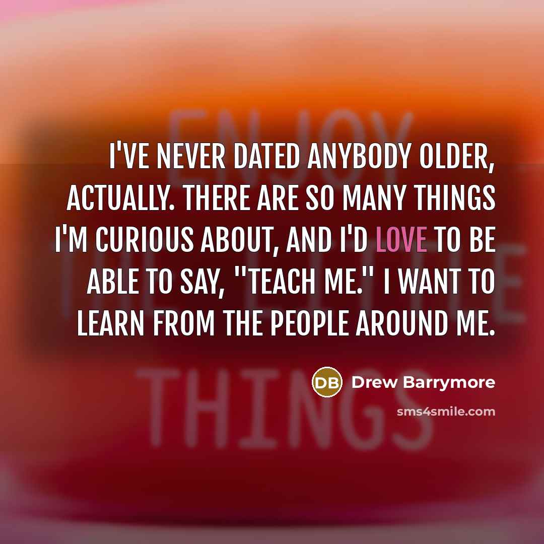 “I've never dated anybody older, actually. There are so many things I'm curious about, and I'd love to be able to say, "Teach me." I want to learn from the people around me.” quote by Drew Barrymore