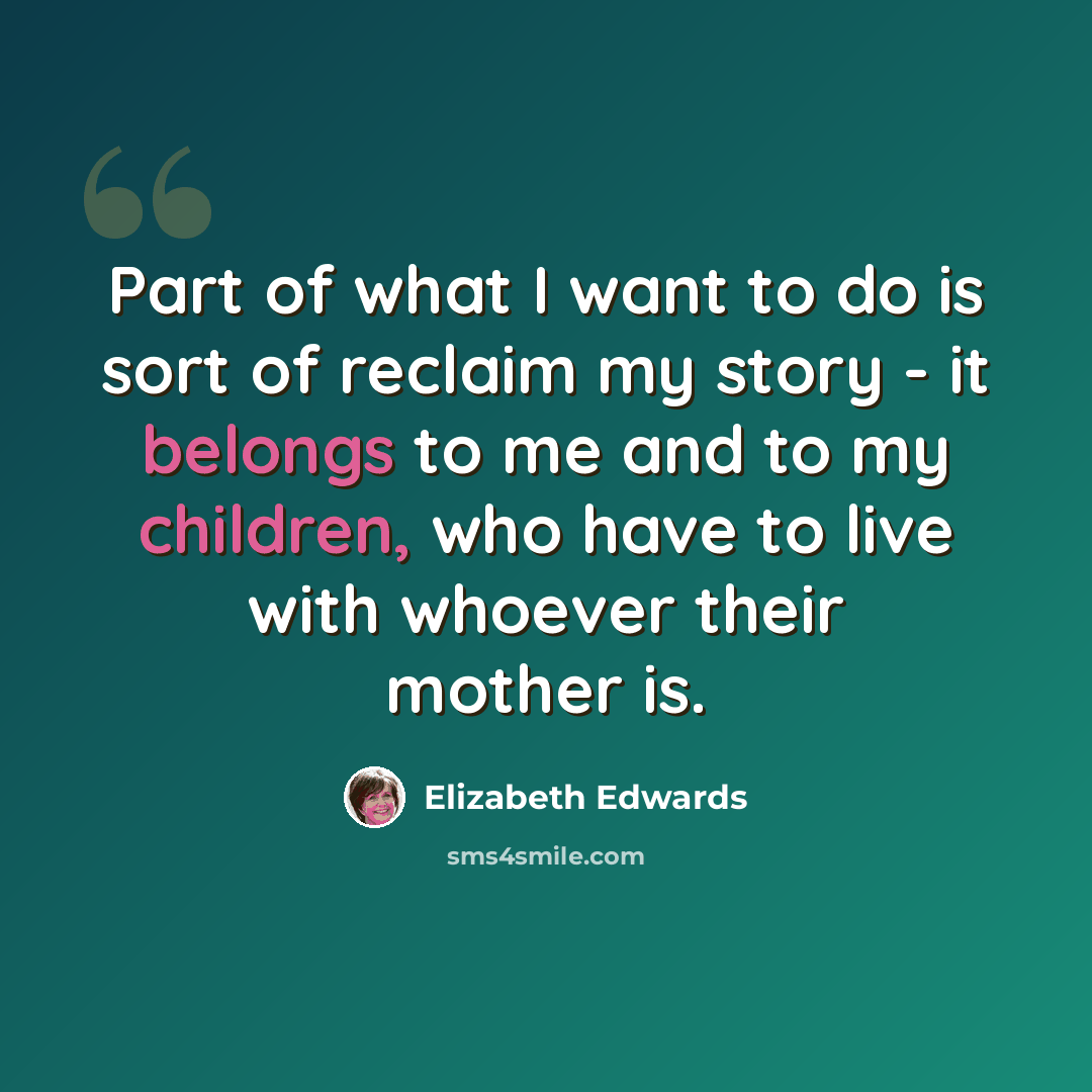 “Part of what I want to do is sort of reclaim my story - it belongs to me and to my children, who have to live with whoever their mother is.” quote by Elizabeth Edwards