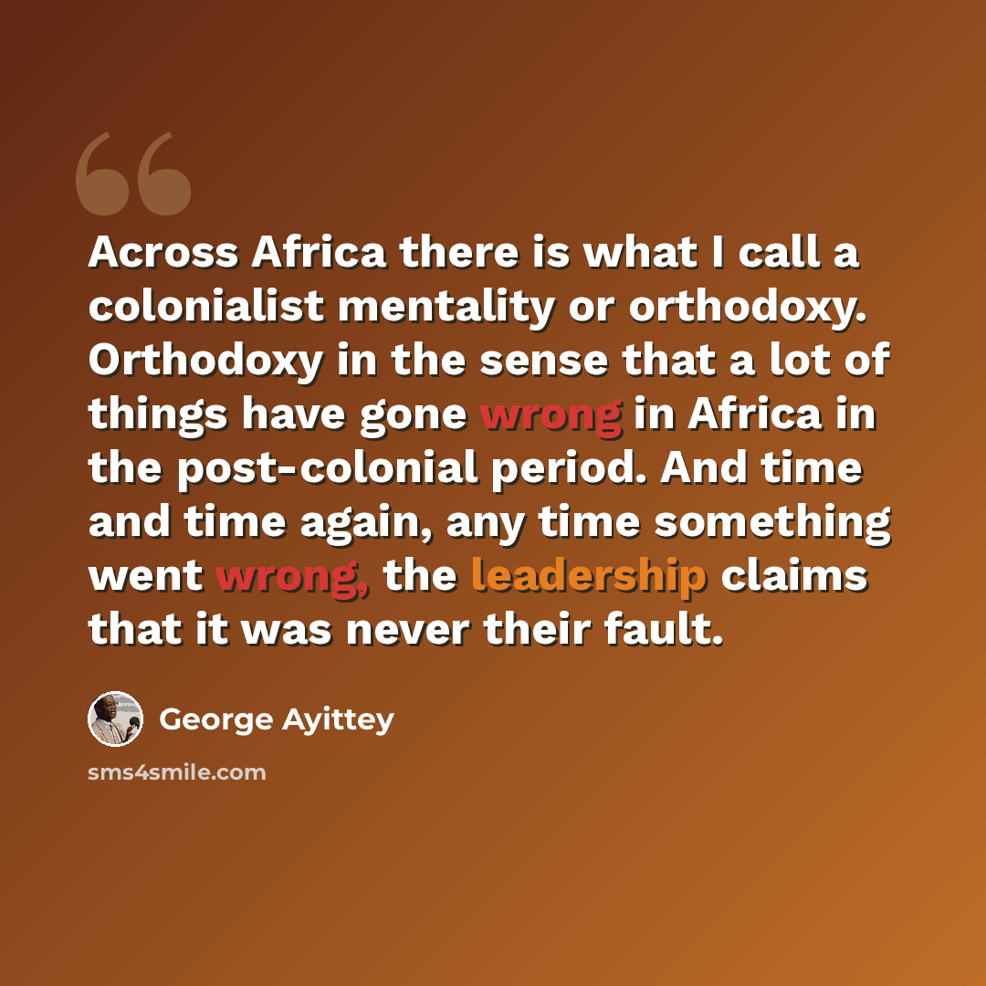 “Across Africa there is what I call a colonialist mentality or orthodoxy. Orthodoxy in the sense that a lot of things have gone wrong in Africa in the post-colonial period. And time and time again, any time something went wrong, the leadership claims that it was never their fault.” quote by George Ayittey
