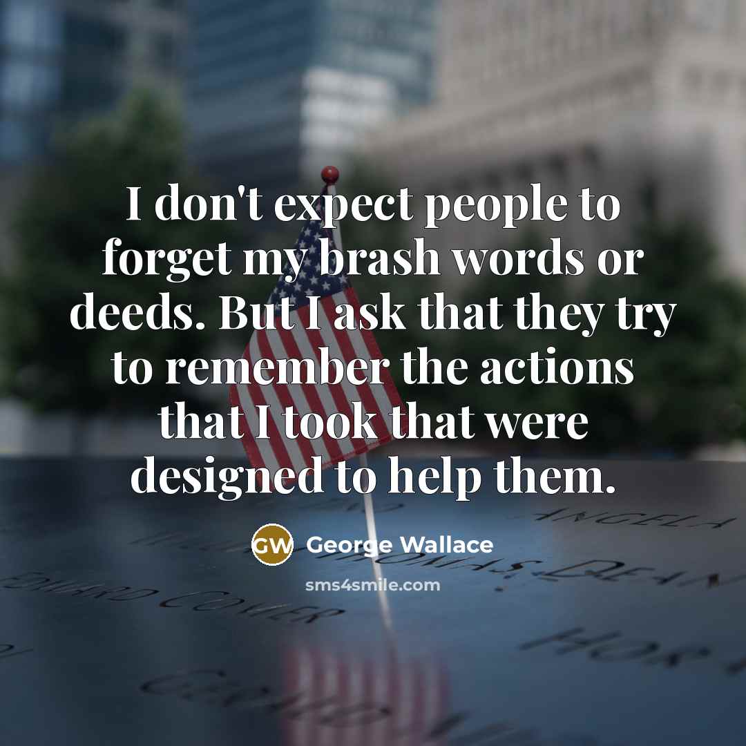 “I don't expect people to forget my brash words or deeds. But I ask that they try to remember the actions that I took that were designed to help them.” quote by George Wallace