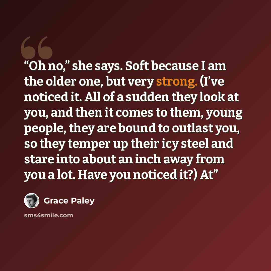 “Oh no,” she says. Soft because I am the older one, but very strong. (I’ve noticed it. All of a sudden they look at you, and then it comes to them, young people, they are bound to outlast you, so they temper up their icy steel and stare into about an inch away from you a lot. Have you noticed it?) At” quote by Grace Paley