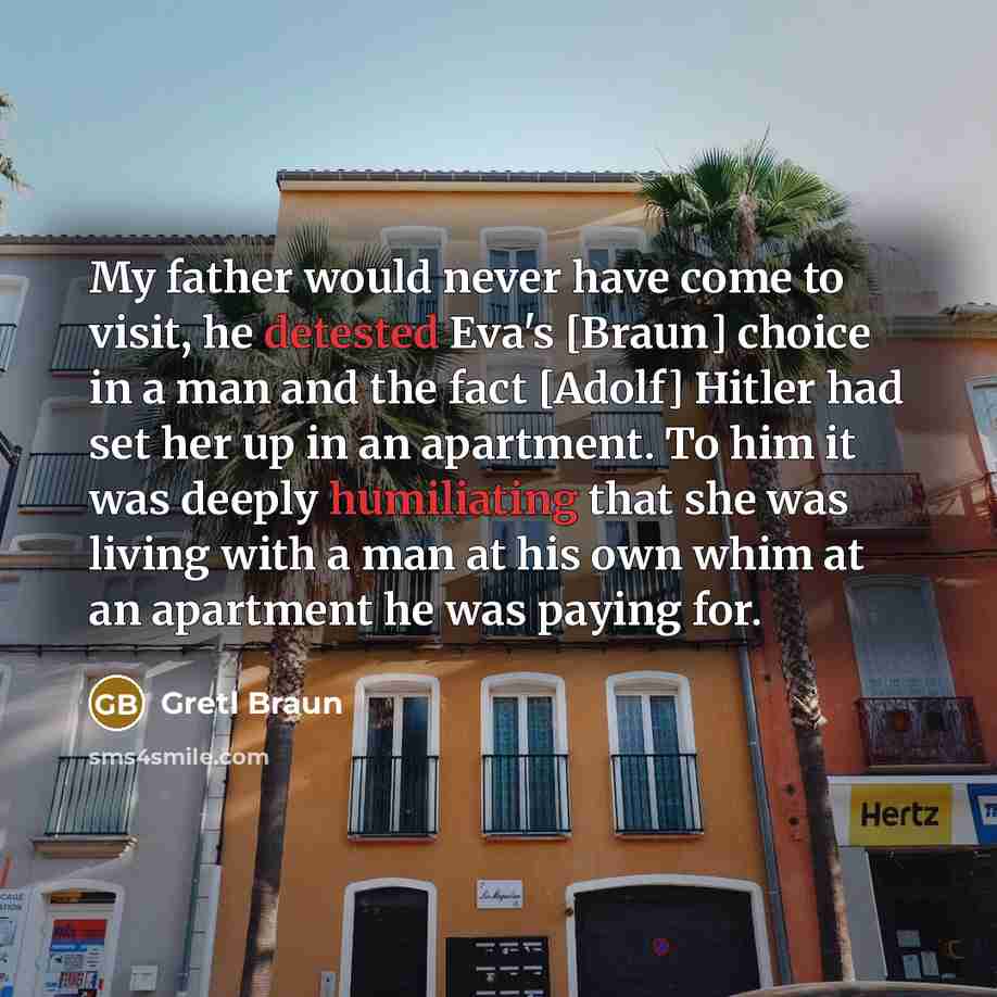 “My father would never have come to visit, he detested Eva's [Braun] choice in a man and the fact [Adolf] Hitler had set her up in an apartment. To him it was deeply humiliating that she was living with a man at his own whim at an apartment he was paying for.” quote by Gretl Braun