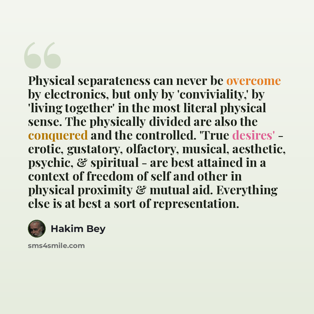 “Physical separateness can never be overcome by electronics, but only by 'conviviality,' by 'living together' in the most literal physical sense. The physically divided are also the conquered and the controlled. 'True desires' - erotic, gustatory, olfactory, musical, aesthetic, psychic, & spiritual…” quote by Hakim Bey