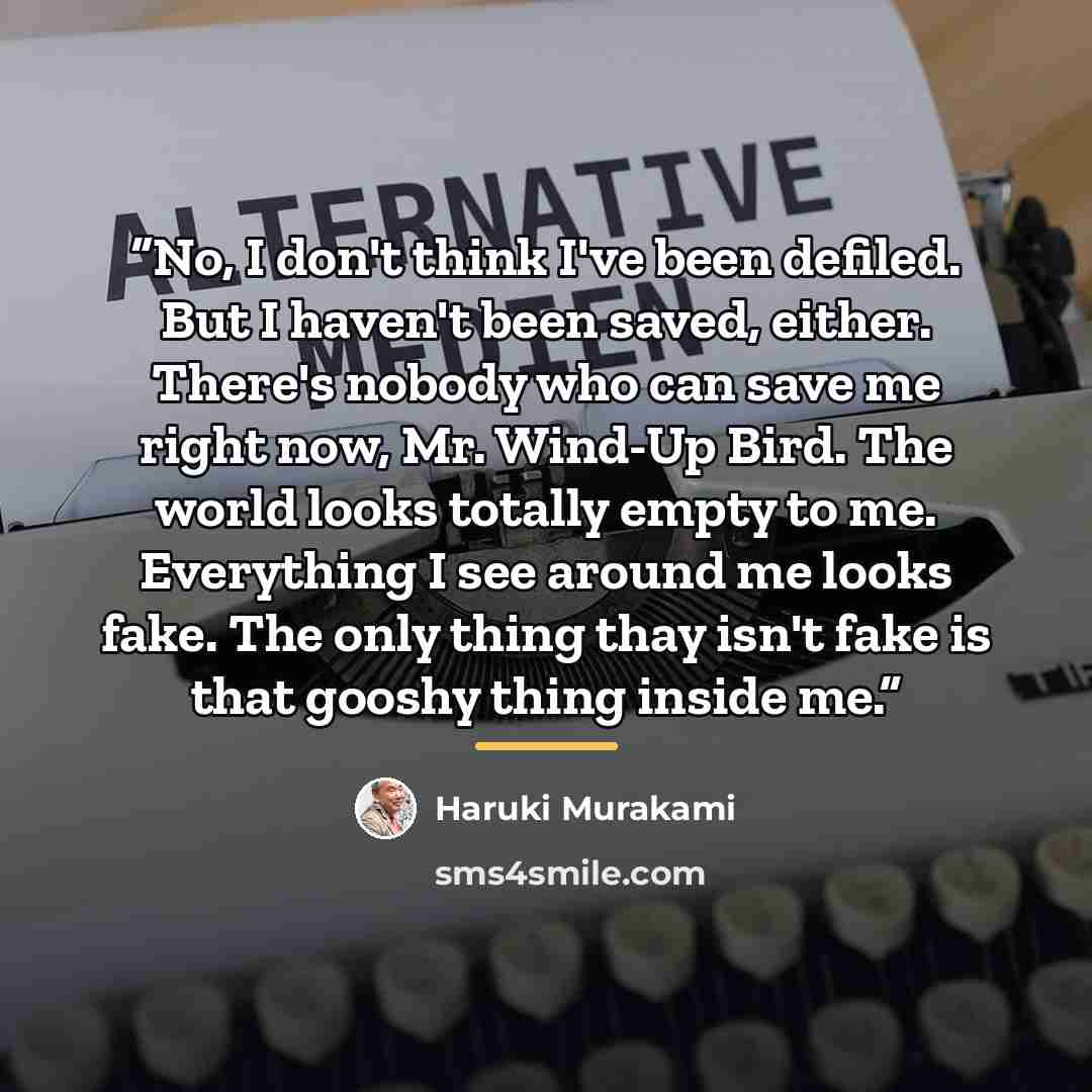“No, I don't think I've been defiled. But I haven't been saved, either. There's nobody who can save me right now, Mr. Wind-Up Bird. The world looks totally empty to me. Everything I see around me looks fake. The only thing thay isn't fake is that gooshy thing inside me.” quote by Haruki Murakami