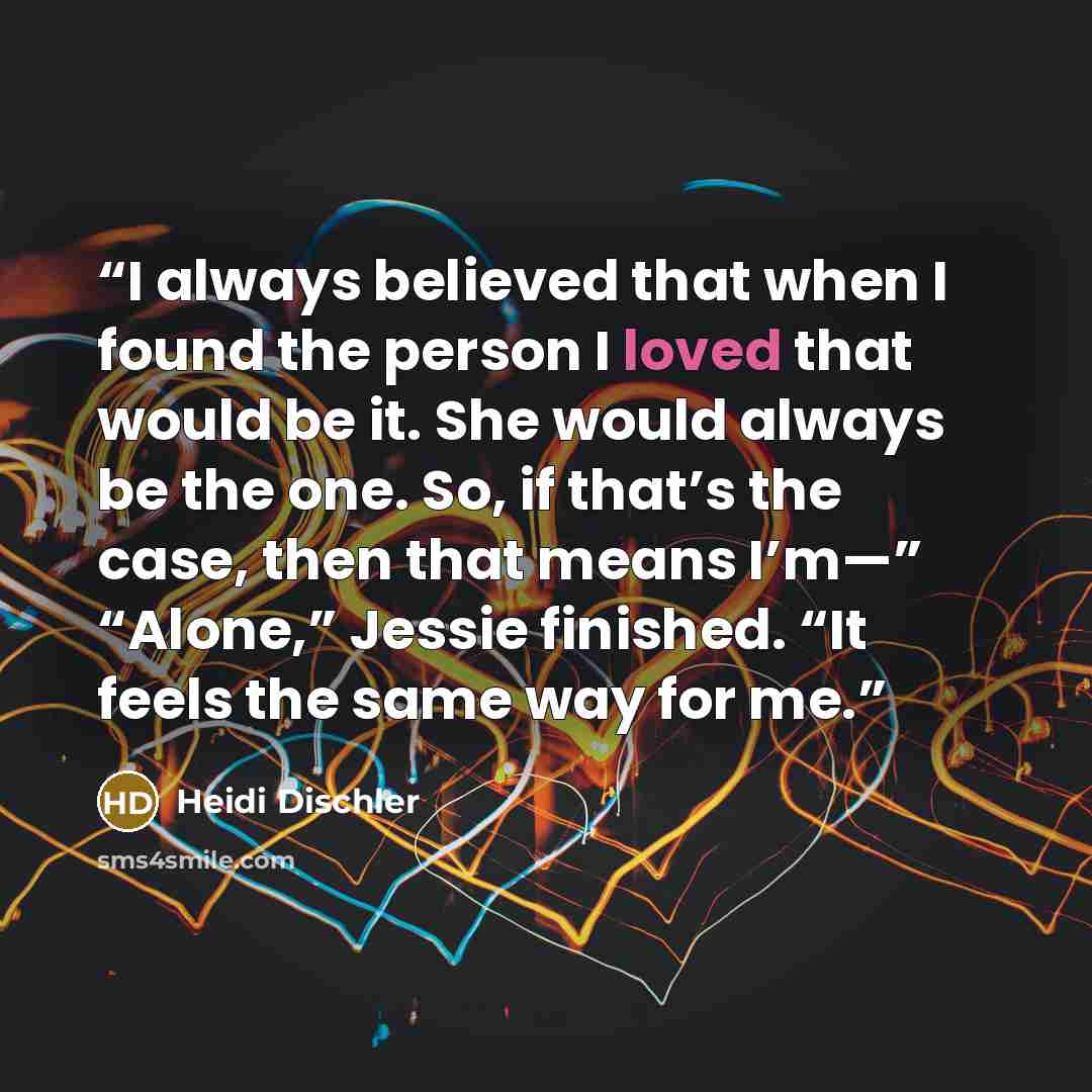 “I always believed that when I found the person I loved that would be it. She would always be the one. So, if that’s the case, then that means I’m—” “Alone,” Jessie finished. “It feels the same way for me.” quote by Heidi Dischler