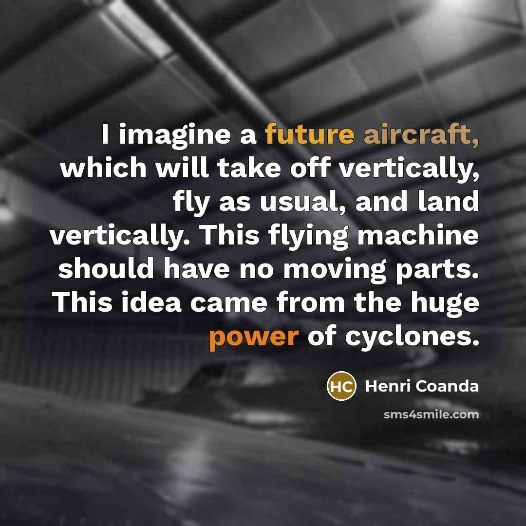 “I imagine a future aircraft, which will take off vertically, fly as usual, and land vertically. This flying machine should have no moving parts. This idea came from the huge power of cyclones.” quote by Henri Coanda