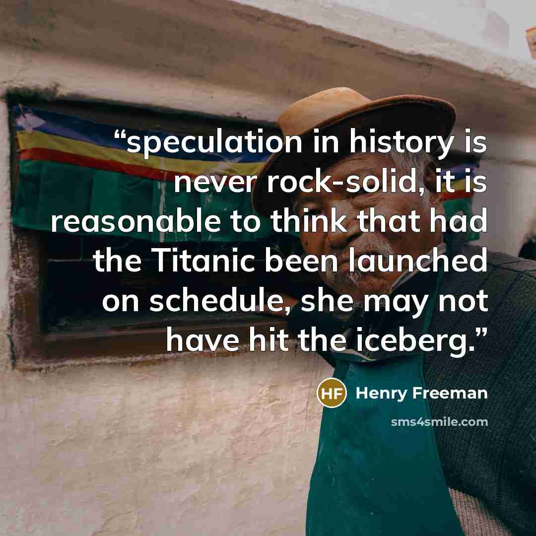 “speculation in history is never rock-solid, it is reasonable to think that had the Titanic been launched on schedule, she may not have hit the iceberg.” quote by Henry Freeman