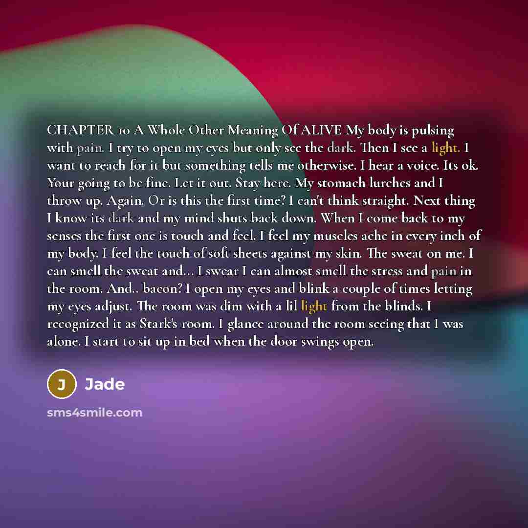 “CHAPTER 10 A Whole Other Meaning Of ALIVE My body is pulsing with pain. I try to open my eyes but only see the dark. Then I see a light. I want to reach for it but something tells me otherwise. I hear a voice. Its ok. Your going to be fine. Let it out. Stay here. My stomach lurches and I throw up…” quote by Jade