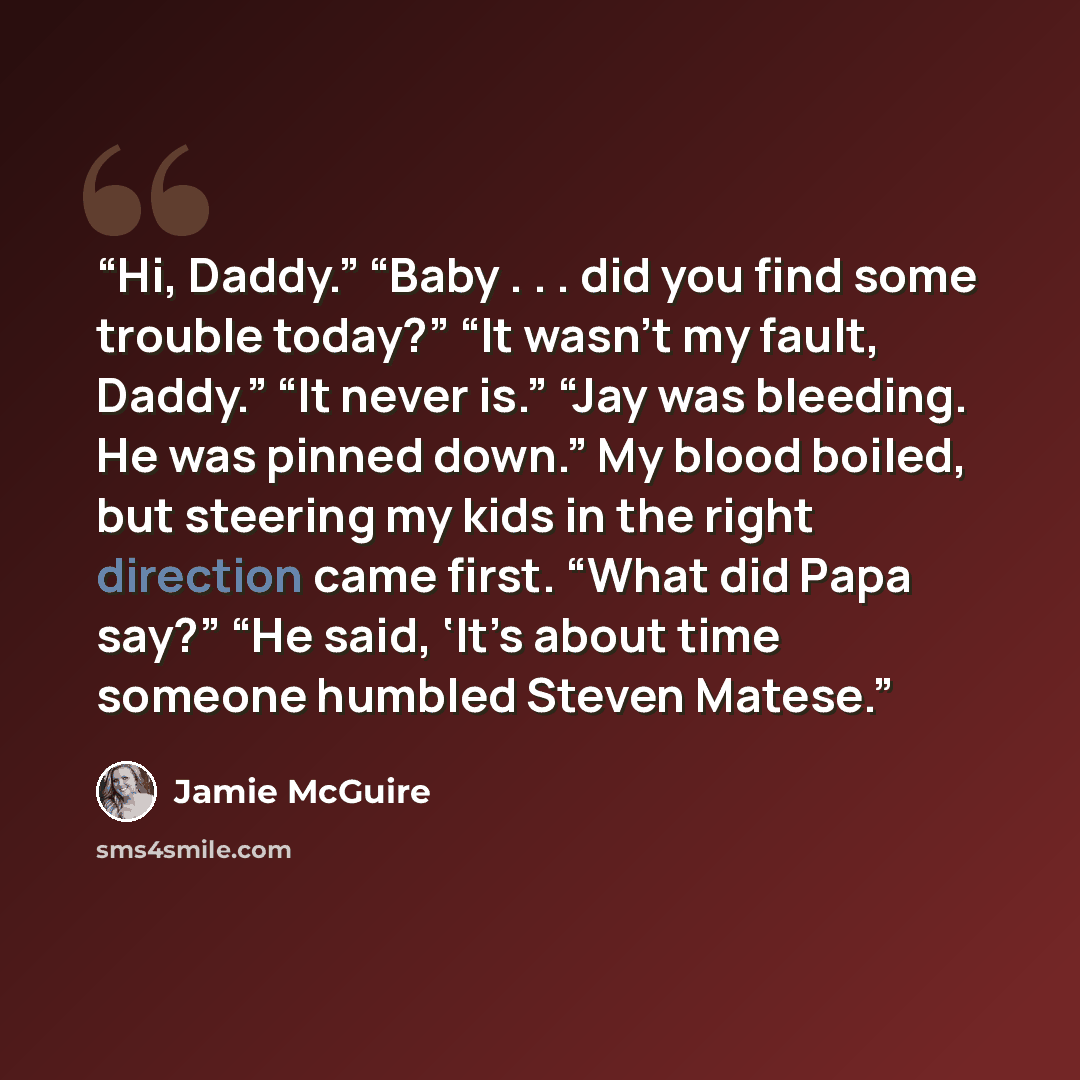 “Hi, Daddy.” “Baby . . . did you find some trouble today?” “It wasn’t my fault, Daddy.” “It never is.” “Jay was bleeding. He was pinned down.” My blood boiled, but steering my kids in the right direction came first. “What did Papa say?” “He said, ‘It’s about time someone humbled Steven Matese.” quote by Jamie McGuire