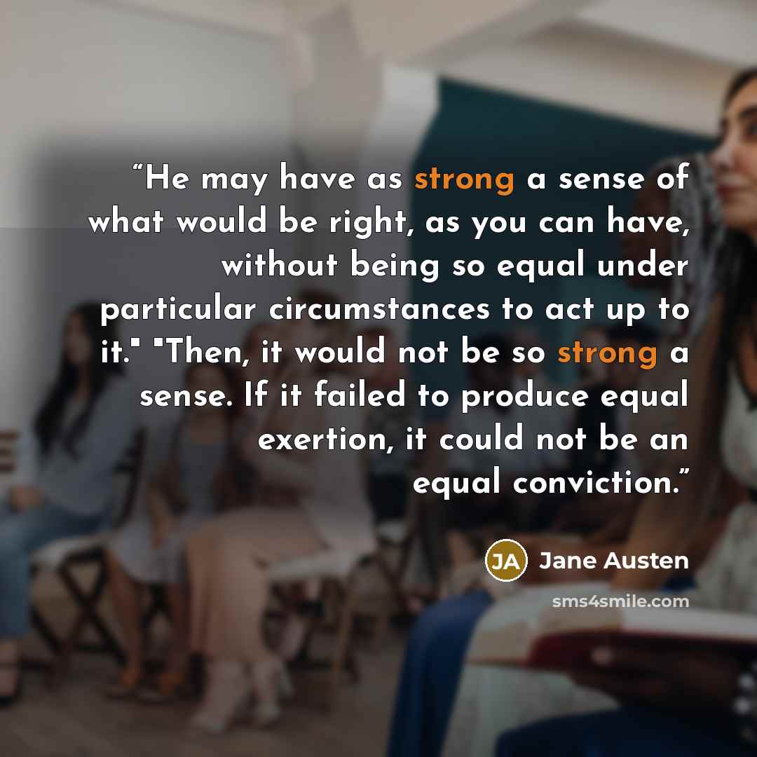 “He may have as strong a sense of what would be right, as you can have, without being so equal under particular circumstances to act up to it." "Then, it would not be so strong a sense. If it failed to produce equal exertion, it could not be an equal conviction.” quote by Jane Austen