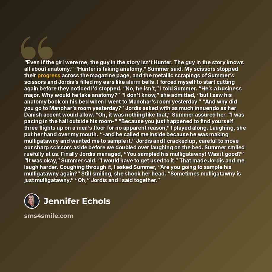 “Even if the girl were me, the guy in the story isn’t Hunter. The guy in the story knows all about anatomy.” “Hunter is taking anatomy,” Summer said. My scissors stopped their progress across the magazine page, and the metallic scrapings of Summer’s scissors and Jordis’s filled my ears like alarm…” quote by Jennifer Echols