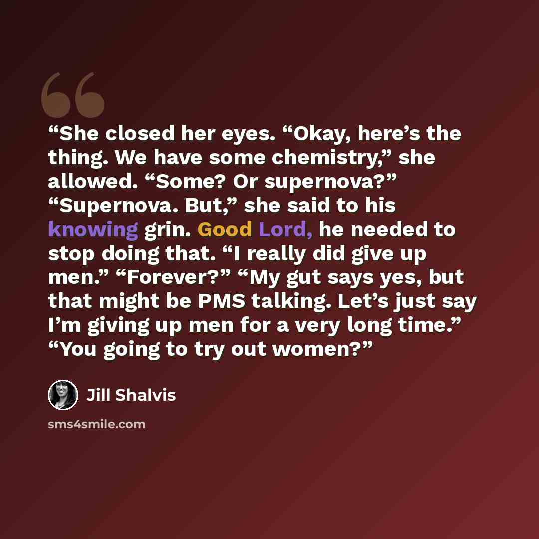 “She closed her eyes. “Okay, here’s the thing. We have some chemistry,” she allowed. “Some? Or supernova?” “Supernova. But,” she said to his knowing grin. Good Lord, he needed to stop doing that. “I really did give up men.” “Forever?” “My gut says yes, but that might be PMS talking. Let’s just say…” quote by Jill Shalvis