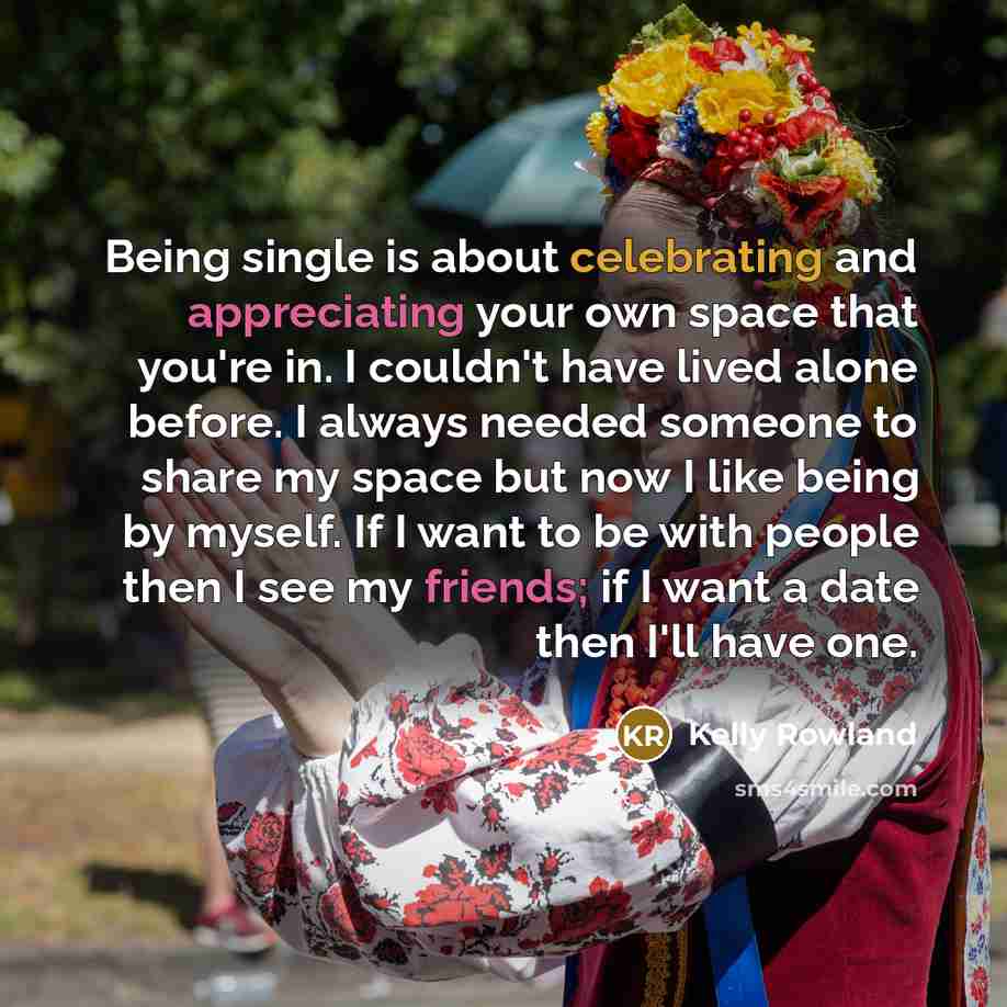 “Being single is about celebrating and appreciating your own space that you're in. I couldn't have lived alone before. I always needed someone to share my space but now I like being by myself. If I want to be with people then I see my friends; if I want a date then I'll have one.” quote by Kelly Rowland