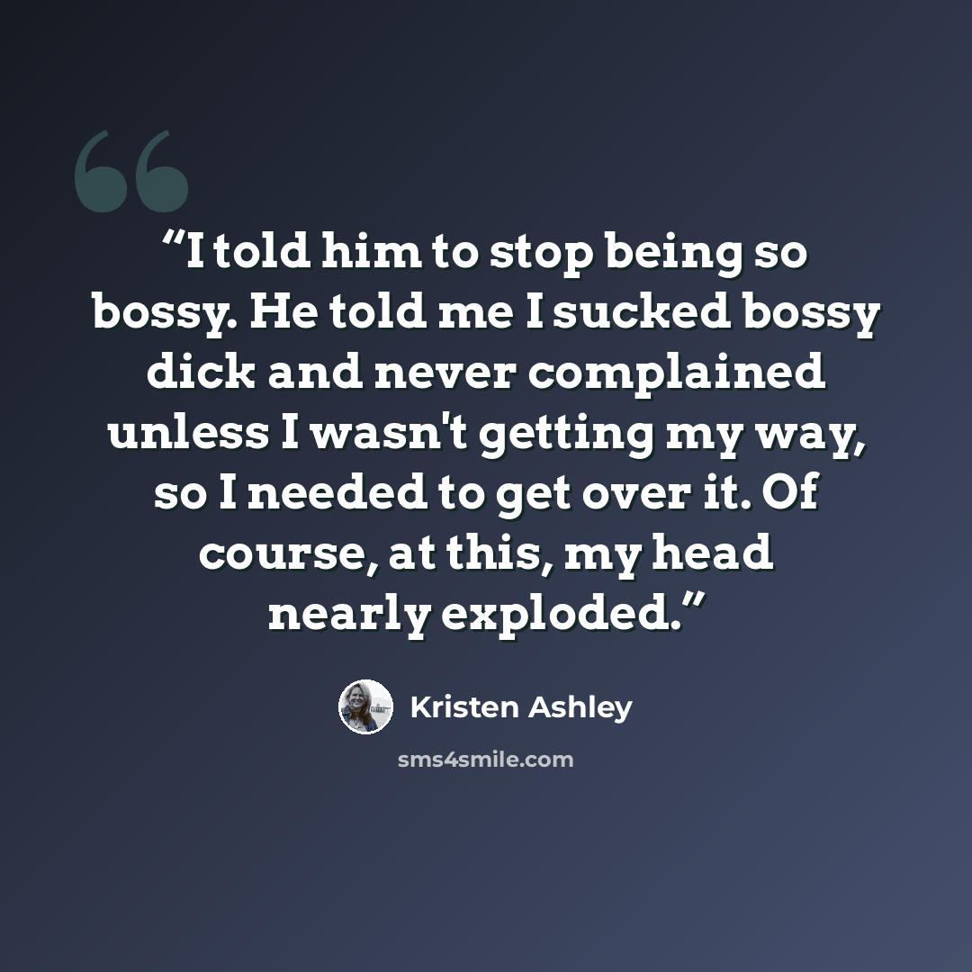 “I told him to stop being so bossy. He told me I sucked bossy dick and never complained unless I wasn't getting my way, so I needed to get over it. Of course, at this, my head nearly exploded.” quote by Kristen Ashley