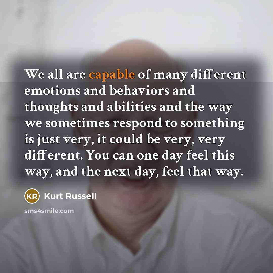 “We all are capable of many different emotions and behaviors and thoughts and abilities and the way we sometimes respond to something is just very, it could be very, very different. You can one day feel this way, and the next day, feel that way.” quote by Kurt Russell