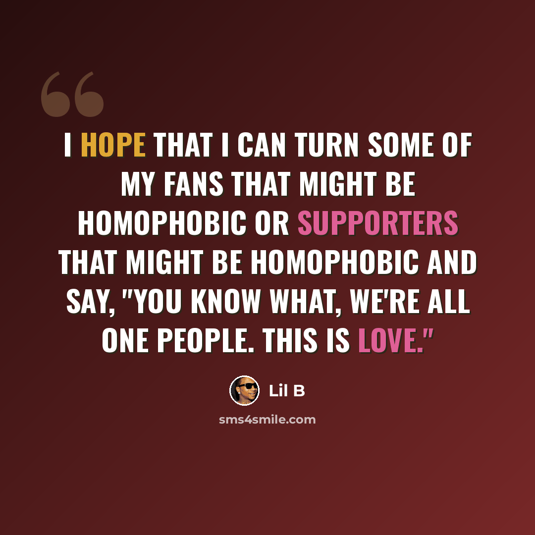 “I hope that I can turn some of my fans that might be homophobic or supporters that might be homophobic and say, "You know what, we're all one people. This is love."” quote by Lil B