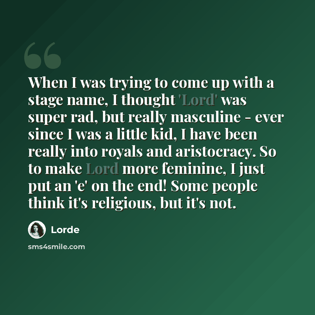 “When I was trying to come up with a stage name, I thought 'Lord' was super rad, but really masculine - ever since I was a little kid, I have been really into royals and aristocracy. So to make Lord more feminine, I just put an 'e' on the end! Some people think it's religious, but it's not.” quote by Lorde
