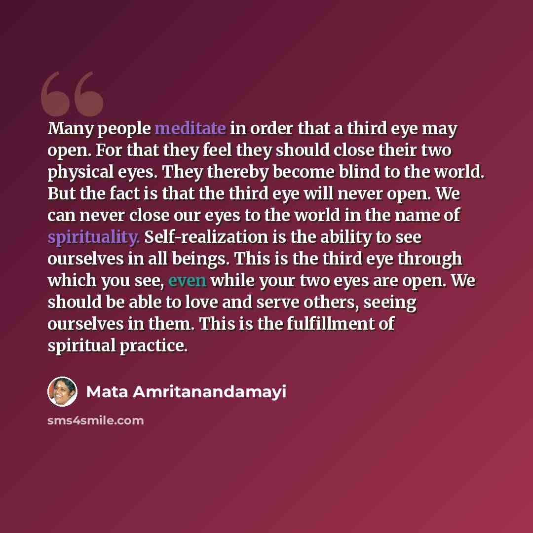 “Many people meditate in order that a third eye may open. For that they feel they should close their two physical eyes. They thereby become blind to the world. But the fact is that the third eye will never open. We can never close our eyes to the world in the name of spirituality. Self-realization…” quote by Mata Amritanandamayi