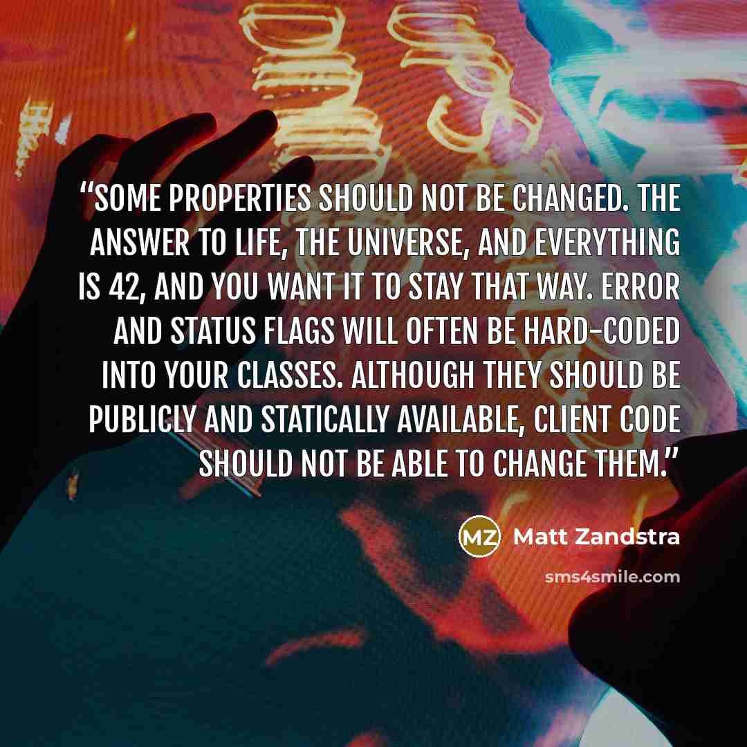 “Some properties should not be changed. The Answer to Life, the Universe, and Everything is 42, and you want it to stay that way. Error and status flags will often be hard-coded into your classes. Although they should be publicly and statically available, client code should not be able to change…” quote by Matt Zandstra