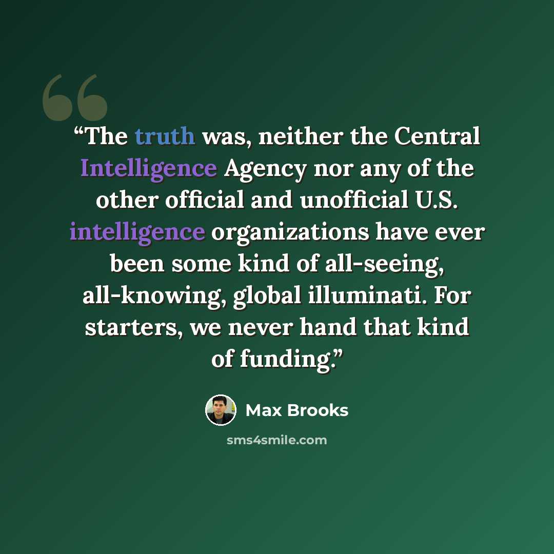 “The truth was, neither the Central Intelligence Agency nor any of the other official and unofficial U.S. intelligence organizations have ever been some kind of all-seeing, all-knowing, global illuminati. For starters, we never hand that kind of funding.” quote by Max Brooks