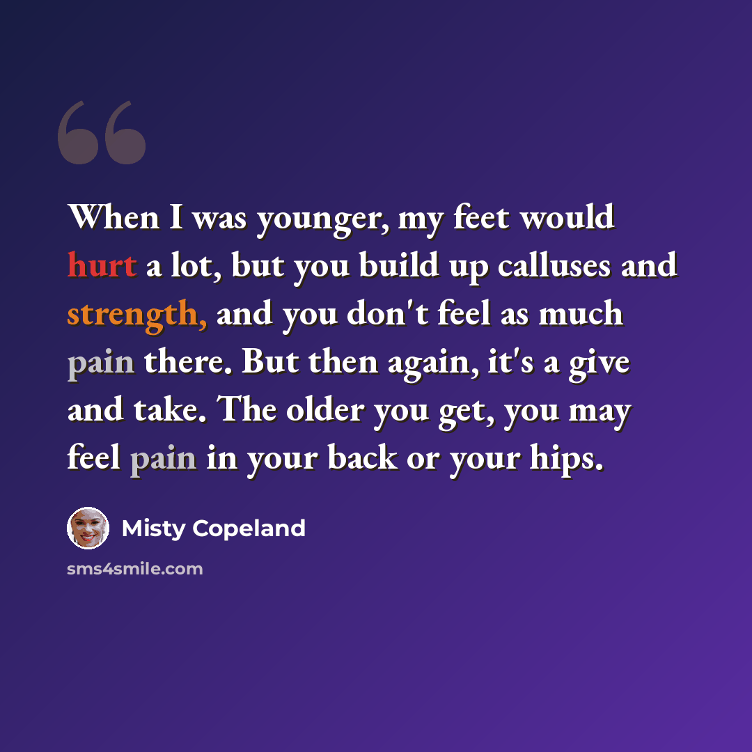 “When I was younger, my feet would hurt a lot, but you build up calluses and strength, and you don't feel as much pain there. But then again, it's a give and take. The older you get, you may feel pain in your back or your hips.” quote by Misty Copeland