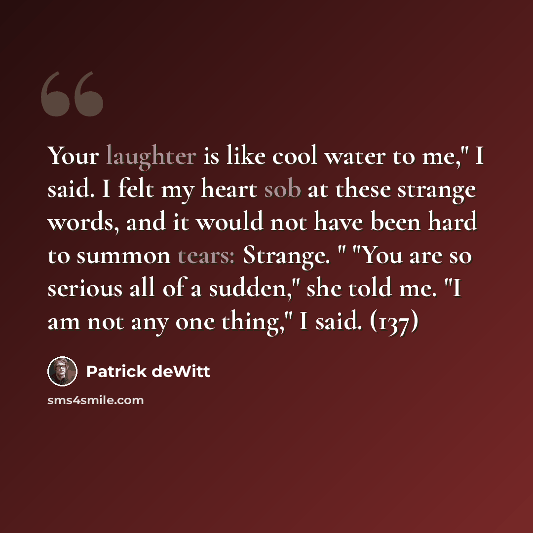 “Your laughter is like cool water to me," I said. I felt my heart sob at these strange words, and it would not have been hard to summon tears: Strange. " "You are so serious all of a sudden," she told me. "I am not any one thing," I said. (137)” quote by Patrick deWitt