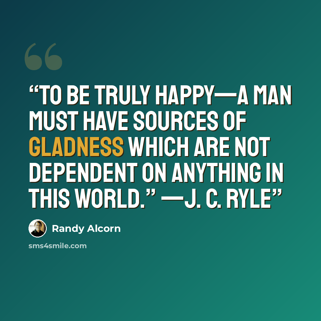 “To be truly happy—a man must have sources of gladness which are not dependent on anything in this world.” —J. C. Ryle” quote by Randy Alcorn