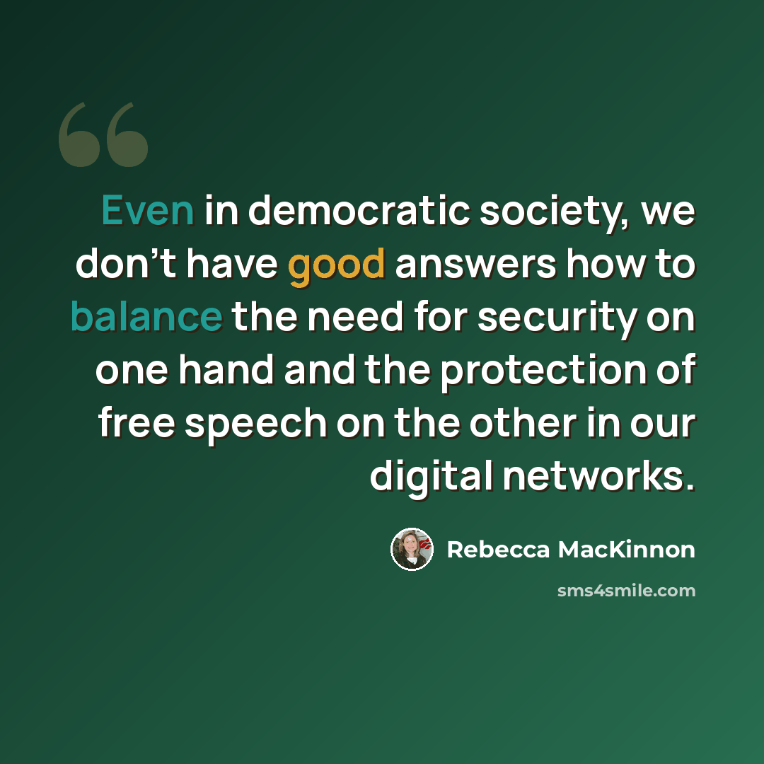 “Even in democratic society, we don't have good answers how to balance the need for security on one hand and the protection of free speech on the other in our digital networks.” quote by Rebecca MacKinnon