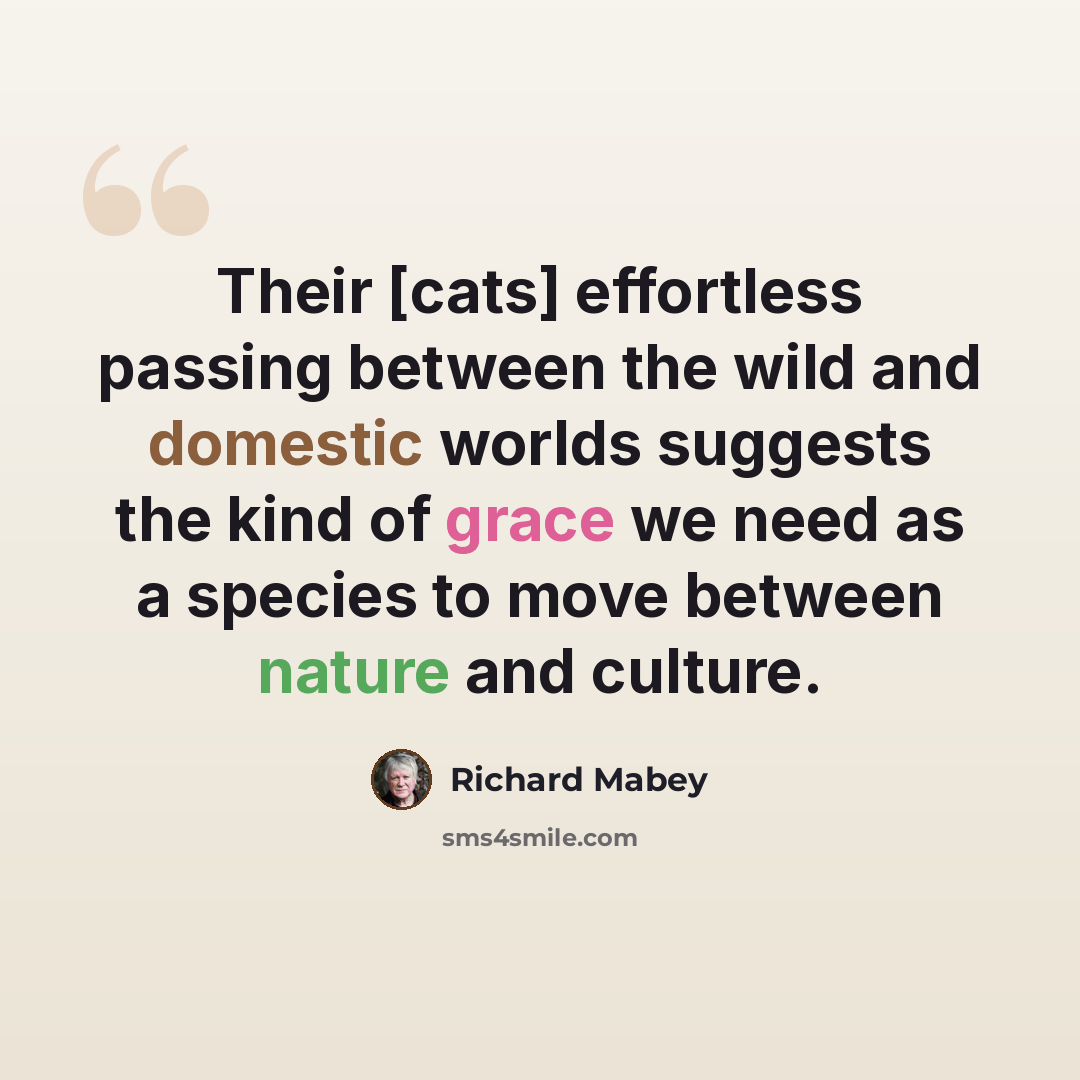 “Their [cats] effortless passing between the wild and domestic worlds suggests the kind of grace we need as a species to move between nature and culture.” quote by Richard Mabey