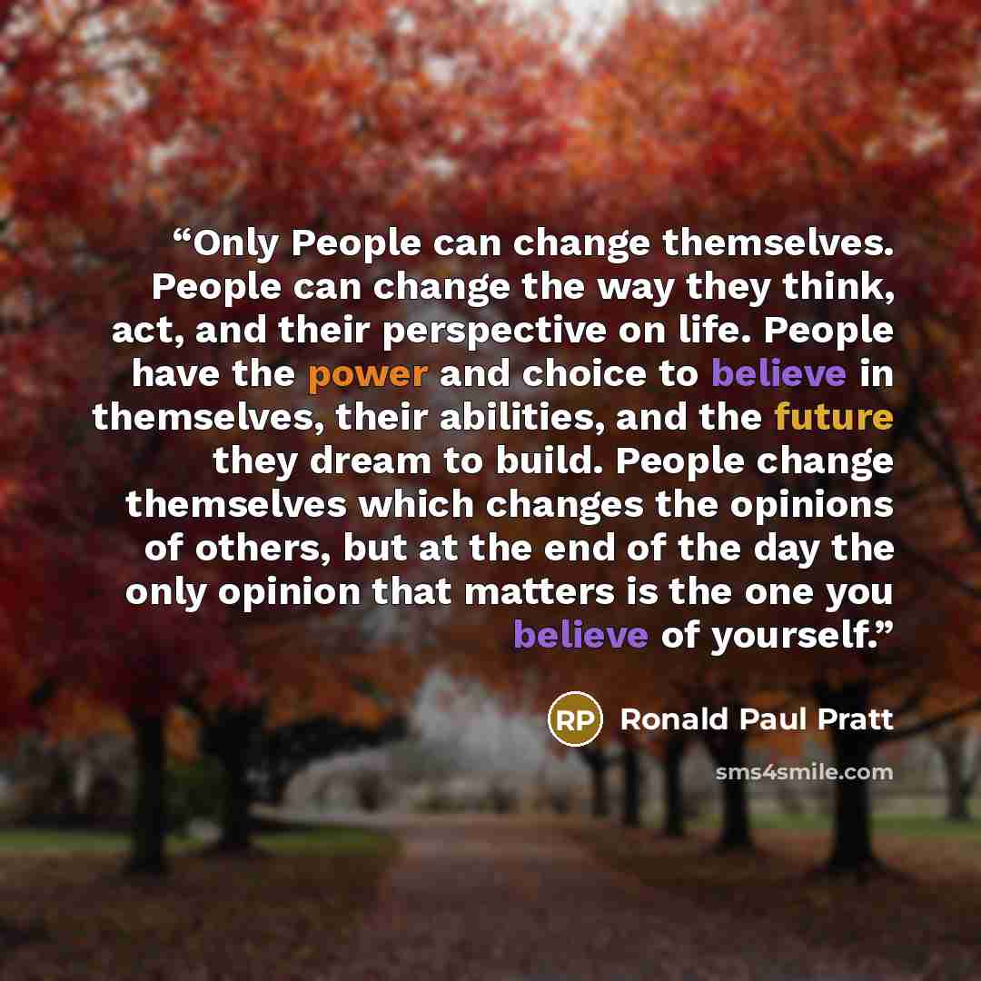 “Only People can change themselves. People can change the way they think, act, and their perspective on life. People have the power and choice to believe in themselves, their abilities, and the future they dream to build. People change themselves which changes the opinions of others, but at the end…” quote by Ronald Paul Pratt