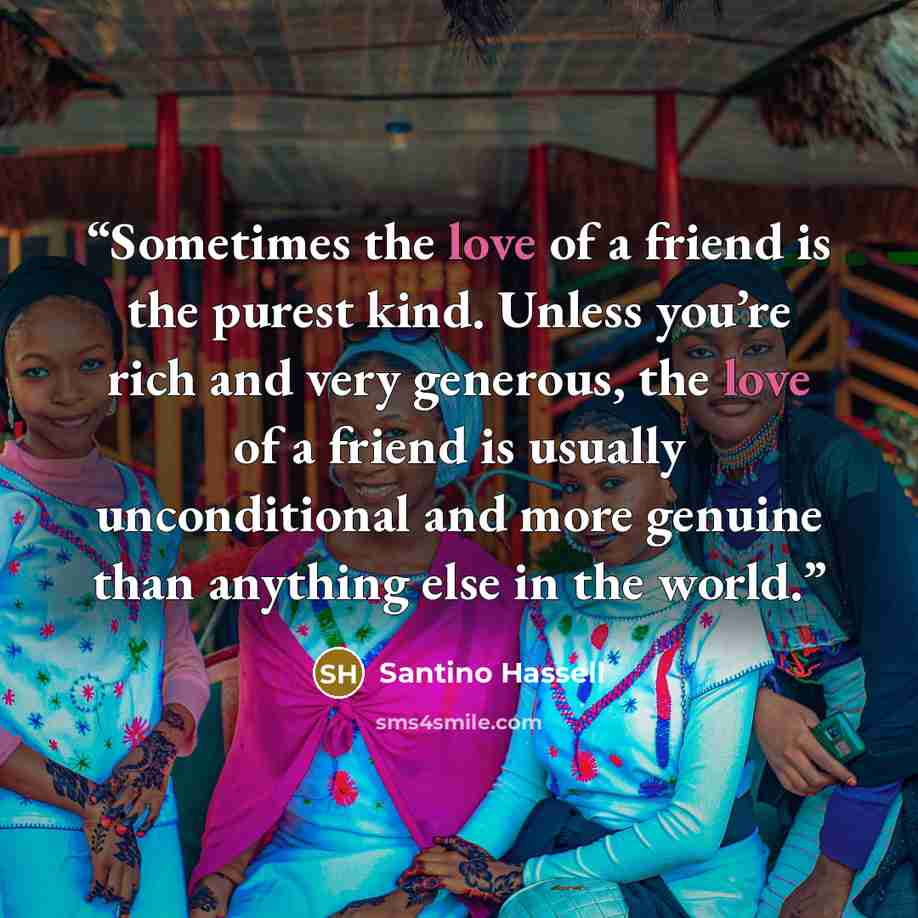 “Sometimes the love of a friend is the purest kind. Unless you’re rich and very generous, the love of a friend is usually unconditional and more genuine than anything else in the world.” quote by Santino Hassell