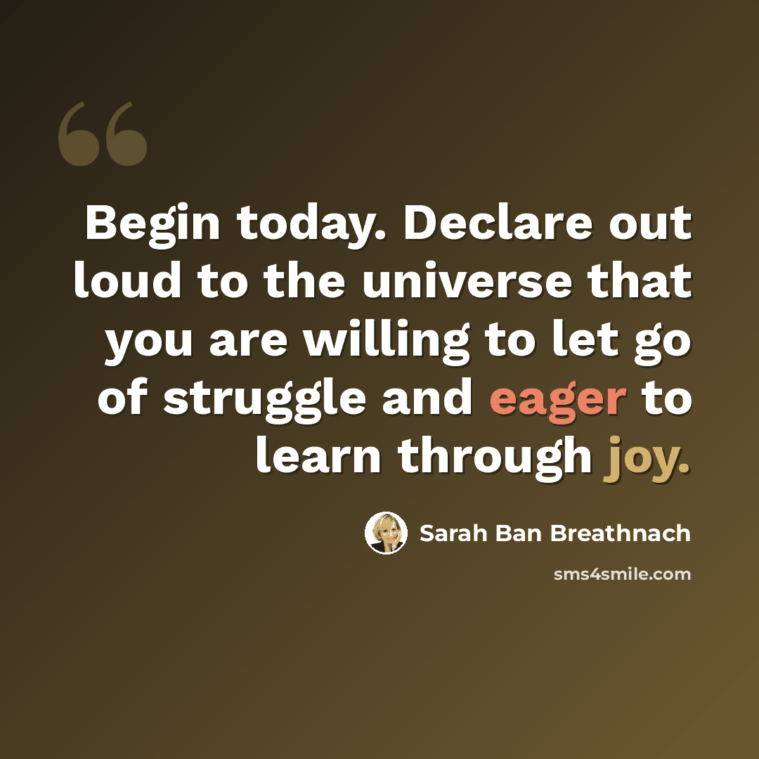 “Begin today. Declare out loud to the universe that you are willing to let go of struggle and eager to learn through joy.” quote by Sarah Ban Breathnach