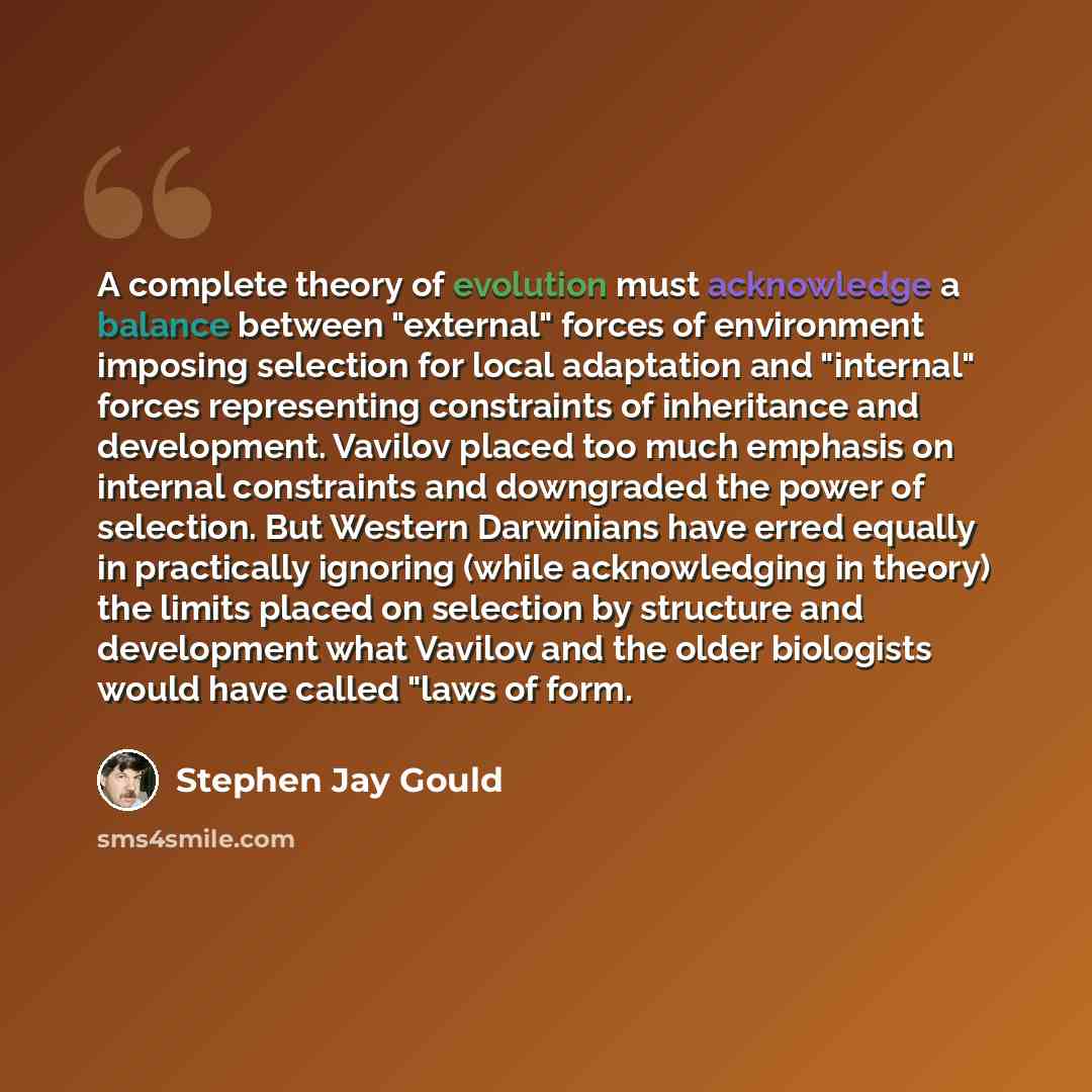 “A complete theory of evolution must acknowledge a balance between "external" forces of environment imposing selection for local adaptation and "internal" forces representing constraints of inheritance and development. Vavilov placed too much emphasis on internal constraints and downgraded the…” quote by Stephen Jay Gould