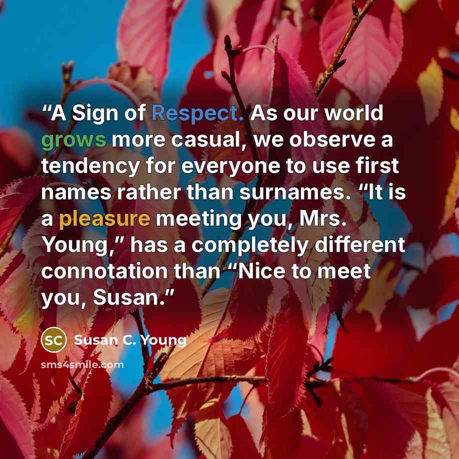 “A Sign of Respect. As our world grows more casual, we observe a tendency for everyone to use first names rather than surnames. “It is a pleasure meeting you, Mrs. Young,” has a completely different connotation than “Nice to meet you, Susan.” quote by Susan C. Young