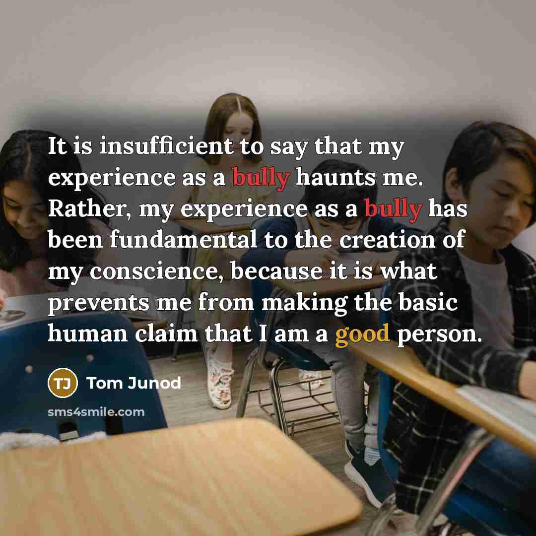 “It is insufficient to say that my experience as a bully haunts me. Rather, my experience as a bully has been fundamental to the creation of my conscience, because it is what prevents me from making the basic human claim that I am a good person.” quote by Tom Junod