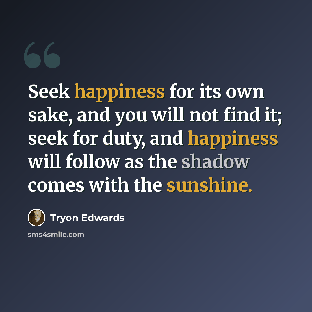 “Seek happiness for its own sake, and you will not find it; seek for duty, and happiness will follow as the shadow comes with the sunshine.” quote by Tryon Edwards