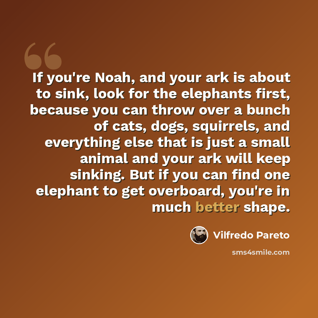 “If you're Noah, and your ark is about to sink, look for the elephants first, because you can throw over a bunch of cats, dogs, squirrels, and everything else that is just a small animal and your ark will keep sinking. But if you can find one elephant to get overboard, you're in much better shape.” quote by Vilfredo Pareto