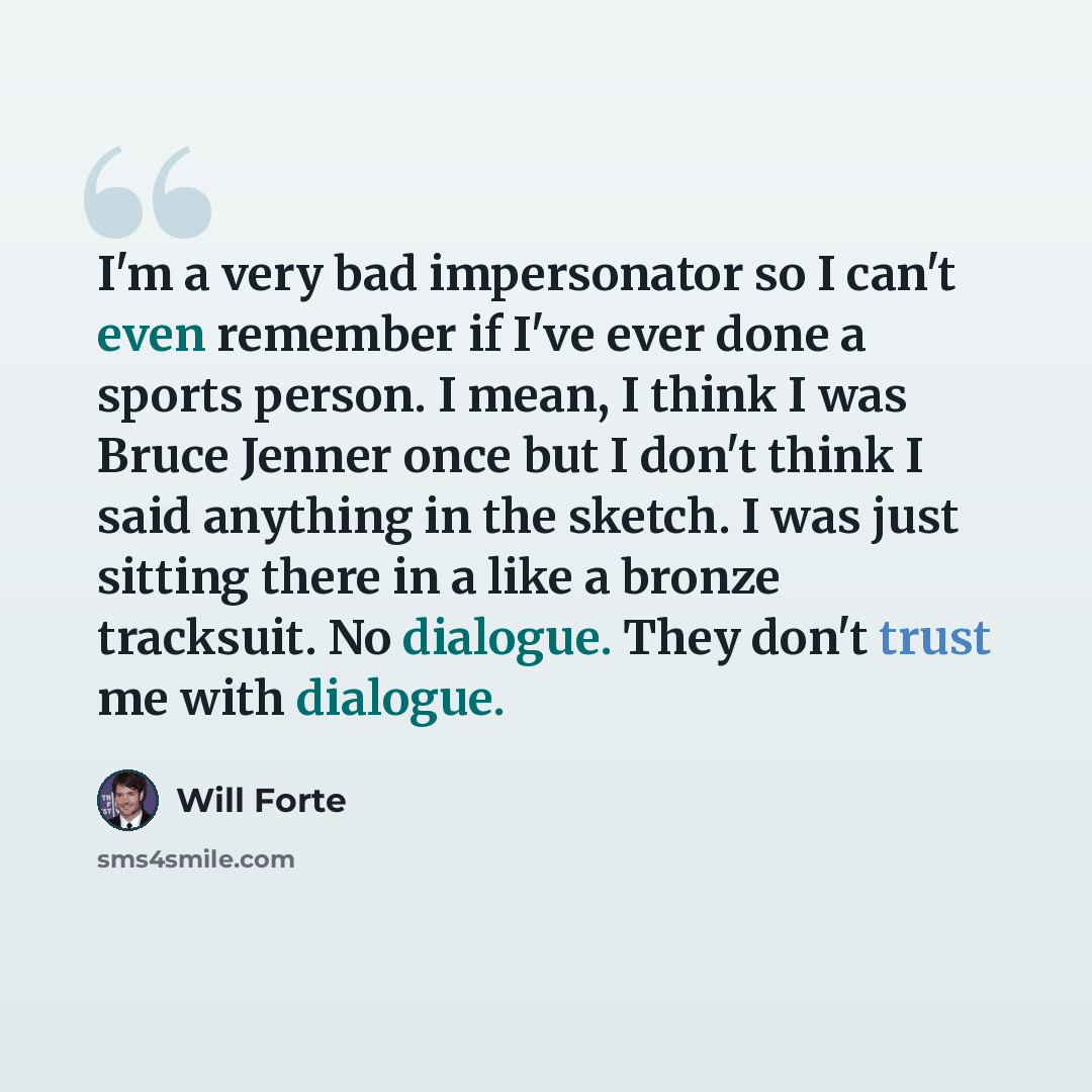 “I'm a very bad impersonator so I can't even remember if I've ever done a sports person. I mean, I think I was Bruce Jenner once but I don't think I said anything in the sketch. I was just sitting there in a like a bronze tracksuit. No dialogue. They don't trust me with dialogue.” quote by Will Forte