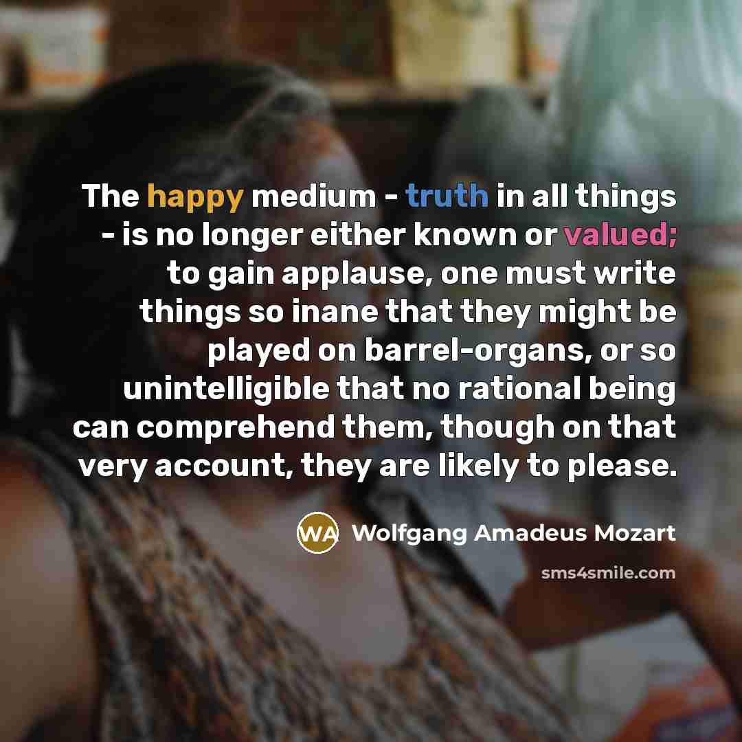 “The happy medium - truth in all things - is no longer either known or valued; to gain applause, one must write things so inane that they might be played on barrel-organs, or so unintelligible that no rational being can comprehend them, though on that very account, they are likely to please.” quote by Wolfgang Amadeus Mozart
