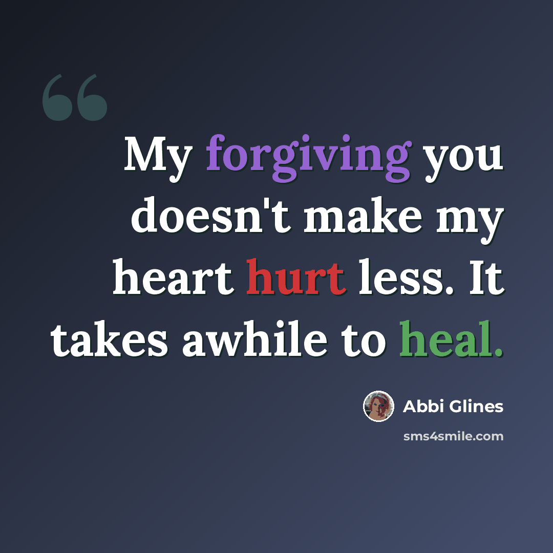 “My forgiving you doesn't make my heart hurt less. It takes awhile to heal.” quote by Abbi Glines