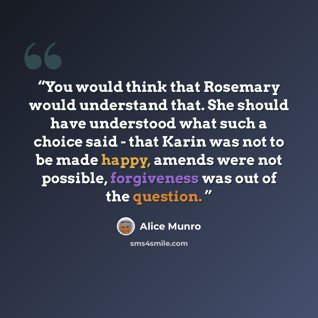 “You would think that Rosemary would understand that. She should have understood what such a choice said - that Karin was not to be made happy, amends were not possible, forgiveness was out of the question.” quote by Alice Munro