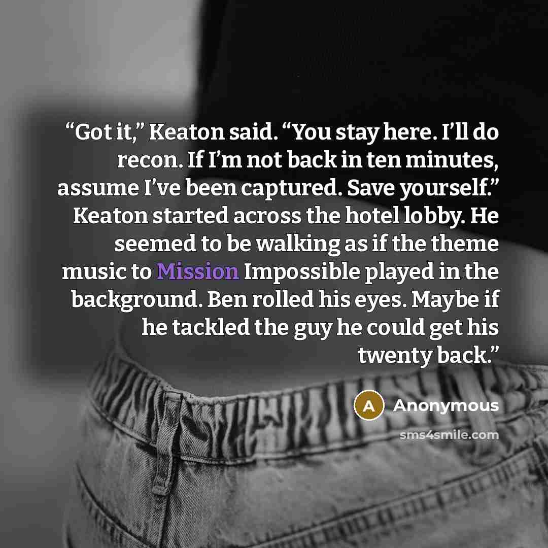 “Got it,” Keaton said. “You stay here. I’ll do recon. If I’m not back in ten minutes, assume I’ve been captured. Save yourself.” Keaton started across the hotel lobby. He seemed to be walking as if the theme music to Mission Impossible played in the background. Ben rolled his eyes. Maybe if he…” quote by Anonymous