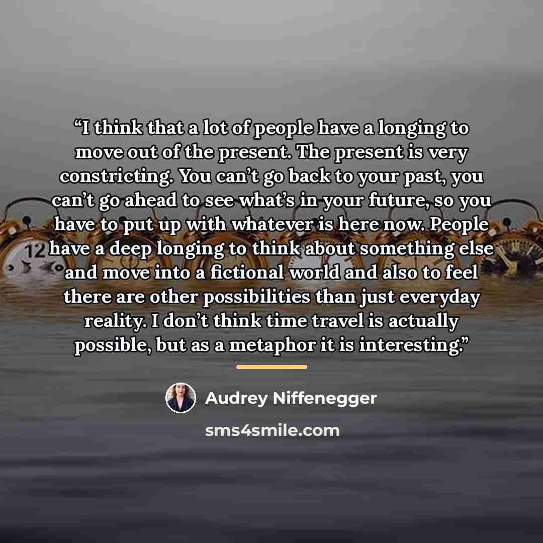 “I think that a lot of people have a longing to move out of the present. The present is very constricting. You can’t go back to your past, you can’t go ahead to see what’s in your future, so you have to put up with whatever is here now. People have a deep longing to think about something else and…” quote by Audrey Niffenegger